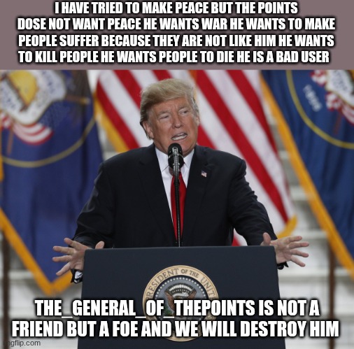 trump | I HAVE TRIED TO MAKE PEACE BUT THE POINTS DOSE NOT WANT PEACE HE WANTS WAR HE WANTS TO MAKE PEOPLE SUFFER BECAUSE THEY ARE NOT LIKE HIM HE WANTS TO KILL PEOPLE HE WANTS PEOPLE TO DIE HE IS A BAD USER; THE_GENERAL_OF_THEPOINTS IS NOT A FRIEND BUT A FOE AND WE WILL DESTROY HIM | image tagged in trump | made w/ Imgflip meme maker