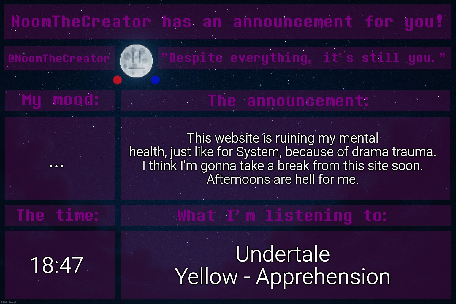 I just want to break free from the drama trauma. | ... This website is ruining my mental health, just like for System, because of drama trauma.
I think I'm gonna take a break from this site soon.
Afternoons are hell for me. 18:47; Undertale Yellow - Apprehension | image tagged in noomthecreator announcement temp | made w/ Imgflip meme maker