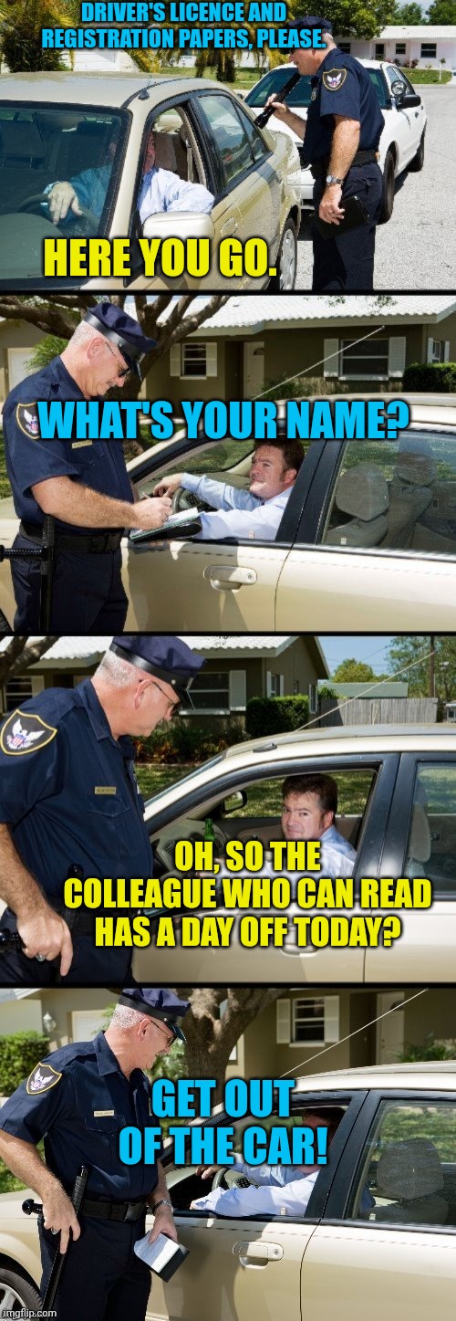 Totally worth it | DRIVER'S LICENCE AND REGISTRATION PAPERS, PLEASE. HERE YOU GO. WHAT'S YOUR NAME? OH, SO THE COLLEAGUE WHO CAN READ HAS A DAY OFF TODAY? GET OUT OF THE CAR! | image tagged in pulled over | made w/ Imgflip meme maker