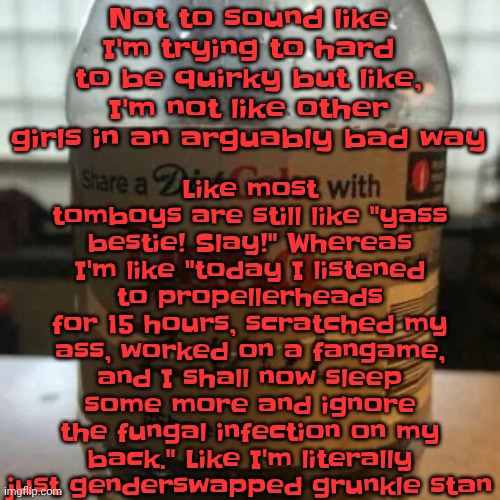 "and then I simped for a fictional man for around an hour, and then I slept some more, and then I ate 1980727 calories" | Like most tomboys are still like "yass bestie! Slay!" Whereas I'm like "today I listened to propellerheads for 15 hours, scratched my ass, worked on a fangame, and I shall now sleep some more and ignore the fungal infection on my back." Like I'm literally just genderswapped grunkle stan; Not to sound like I'm trying to hard to be quirky but like, I'm not like other girls in an arguably bad way | image tagged in there is no diet only zero | made w/ Imgflip meme maker