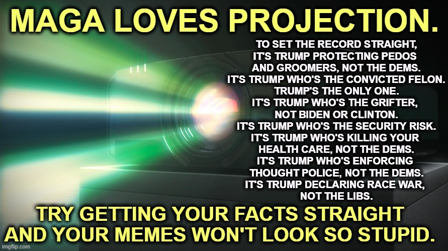 Turning a lib meme upside down doesn't make you clever. It makes you pathetic. | MAGA LOVES PROJECTION. TO SET THE RECORD STRAIGHT,
IT'S TRUMP PROTECTING PEDOS 
AND GROOMERS, NOT THE DEMS.
IT'S TRUMP WHO'S THE CONVICTED FELON.
TRUMP'S THE ONLY ONE.
IT'S TRUMP WHO'S THE GRIFTER, 
NOT BIDEN OR CLINTON.
IT'S TRUMP WHO'S THE SECURITY RISK.
IT'S TRUMP WHO'S KILLING YOUR 
HEALTH CARE, NOT THE DEMS.
IT'S TRUMP WHO'S ENFORCING 
THOUGHT POLICE, NOT THE DEMS.
IT'S TRUMP DECLARING RACE WAR, 
NOT THE LIBS. TRY GETTING YOUR FACTS STRAIGHT AND YOUR MEMES WON'T LOOK SO STUPID. | image tagged in trump,convicted felon,senile dementia,jeffrey epstein,maga,pathetic | made w/ Imgflip meme maker