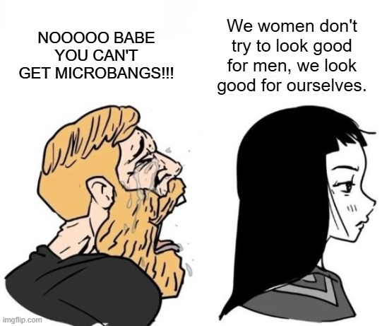 Or just for the girls and the gays, that's it <3 | We women don't try to look good for men, we look good for ourselves. NOOOOO BABE YOU CAN'T GET MICROBANGS!!! | image tagged in crying chad vs girl,microbangs,style,women,fashion | made w/ Imgflip meme maker