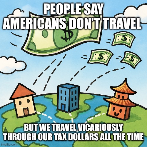 PEOPLE SAY AMERICANS DON’T TRAVEL; BUT WE TRAVEL VICARIOUSLY THROUGH OUR TAX DOLLARS ALL THE TIME | made w/ Imgflip meme maker