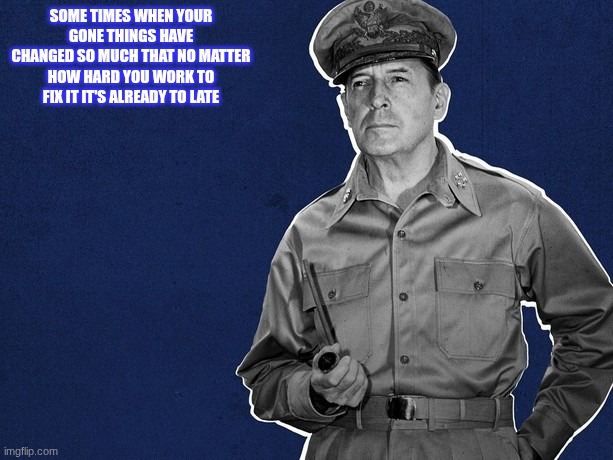 douglas macarthur | SOME TIMES WHEN YOUR GONE THINGS HAVE CHANGED SO MUCH THAT NO MATTER HOW HARD YOU WORK TO FIX IT IT'S ALREADY TO LATE | image tagged in douglas macarthur | made w/ Imgflip meme maker