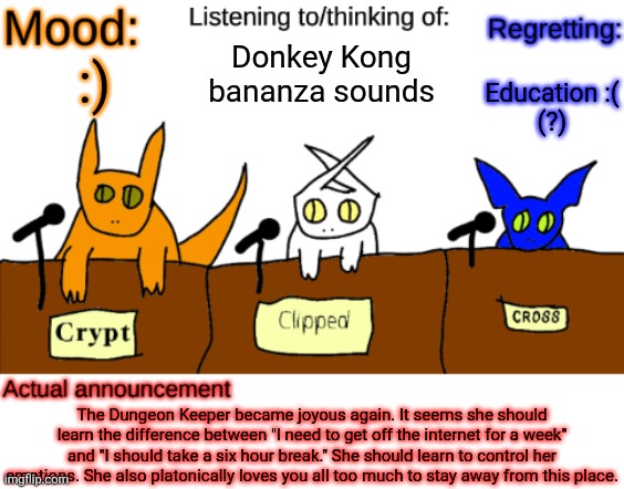 i am now back i guess. that was really short lived. | Donkey Kong bananza sounds; Education :(

(?); :); The Dungeon Keeper became joyous again. It seems she should learn the difference between "I need to get off the internet for a week" and "I should take a six hour break." She should learn to control her emotions. She also platonically loves you all too much to stay away from this place. | image tagged in dungeonkeeper announcement temp,sans of topic | made w/ Imgflip meme maker