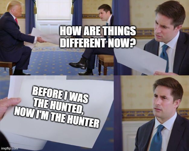 Trump interview | HOW ARE THINGS DIFFERENT NOW? BEFORE I WAS THE HUNTED,
NOW I'M THE HUNTER | image tagged in trump interview | made w/ Imgflip meme maker
