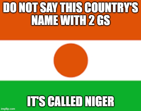 niger meme | DO NOT SAY THIS COUNTRY'S
NAME WITH 2 GS; IT'S CALLED NIGER | image tagged in niger,republic of niger | made w/ Imgflip meme maker