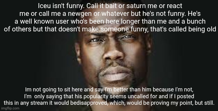 This isn't "harassing/targeting a user" either, it's called ranting/yapping/complaining | Iceu isn't funny. Call it bait or saturn me or react me or call me a newgen or whatever but he's not funny. He's a well known user who's been here longer than me and a bunch of others but that doesn't make someone funny, that's called being old; Im not going to sit here and say I'm better than him because I'm not, I'm  only saying that his popularity seems uncalled for and if I posted this in any stream it would bedisapproved, which, would be proving my point, but still. | image tagged in kevin hart stare | made w/ Imgflip meme maker