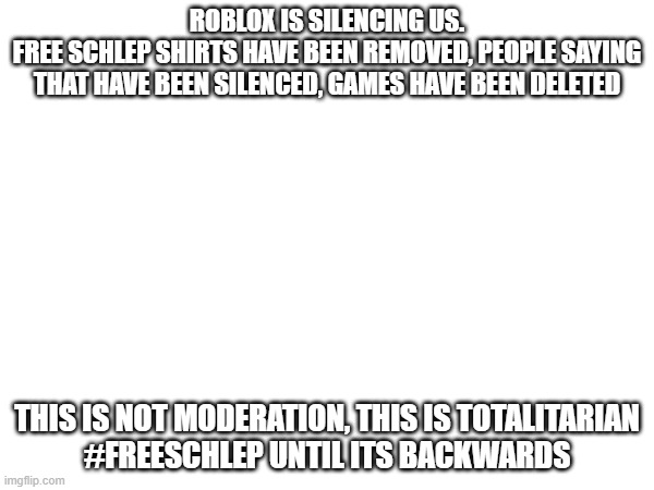 WE MUST FIGHT BACK AGAINST ROBLOX. WE CANNOT LET BAZUCKI PLAY BIG BROTHER | ROBLOX IS SILENCING US.
FREE SCHLEP SHIRTS HAVE BEEN REMOVED, PEOPLE SAYING THAT HAVE BEEN SILENCED, GAMES HAVE BEEN DELETED; THIS IS NOT MODERATION, THIS IS TOTALITARIAN
#FREESCHLEP UNTIL ITS BACKWARDS | image tagged in rebel | made w/ Imgflip meme maker