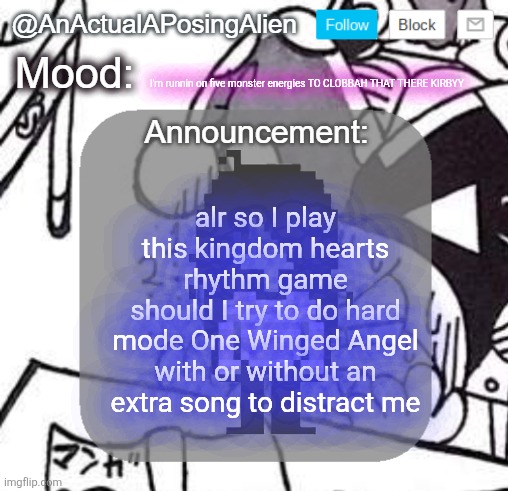 this is going to be HELL | I'm runnin on five monster energies TO CLOBBAH THAT THERE KIRBYY; alr so I play this kingdom hearts rhythm game
should I try to do hard mode One Winged Angel with or without an extra song to distract me | image tagged in anactualaposingalien announce template by interactionsystem | made w/ Imgflip meme maker