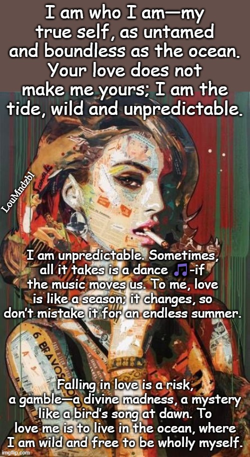 Don't pretend love is an eternal romance  that  is poison. | I am who I am—my true self, as untamed and boundless as the ocean. Your love does not make me yours; I am the tide, wild and unpredictable. LouMndzbl; I am unpredictable. Sometimes, all it takes is a dance 🎵-if the music moves us. To me, love is like a season; it changes, so don’t mistake it for an endless summer. Falling in love is a risk, a gamble—a divine madness, a mystery like a bird’s song at dawn. To love me is to live in the ocean, where I am wild and free to be wholly myself. | image tagged in i love you,true love,still a better love story than twilight,what is love | made w/ Imgflip meme maker
