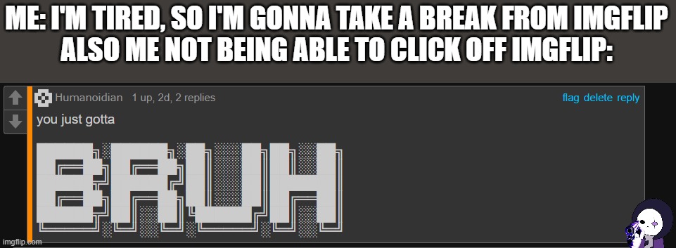 Humanoidan You just gotta BRUH | ME: I'M TIRED, SO I'M GONNA TAKE A BREAK FROM IMGFLIP
ALSO ME NOT BEING ABLE TO CLICK OFF IMGFLIP: | image tagged in humanoidan you just gotta bruh | made w/ Imgflip meme maker