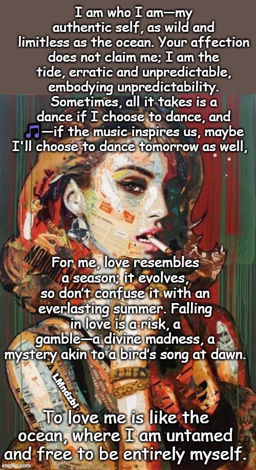 love, I don't need someone to be mine, just be yourself that's the blessing!... | I am who I am—my authentic self, as wild and limitless as the ocean. Your affection does not claim me; I am the tide, erratic and unpredictable, embodying unpredictability. Sometimes, all it takes is a dance if I choose to dance, and 🎵—if the music inspires us, maybe I'll choose to dance tomorrow as well, For me, love resembles a season; it evolves, so don’t confuse it with an everlasting summer. Falling in love is a risk, a gamble—a divine madness, a mystery akin to a bird’s song at dawn. LMndzbl; To love me is like the ocean, where I am untamed and free to be entirely myself. | image tagged in i love you,true love,still a better love story than twilight,freedom,myself,the ocean is thirsty | made w/ Imgflip meme maker