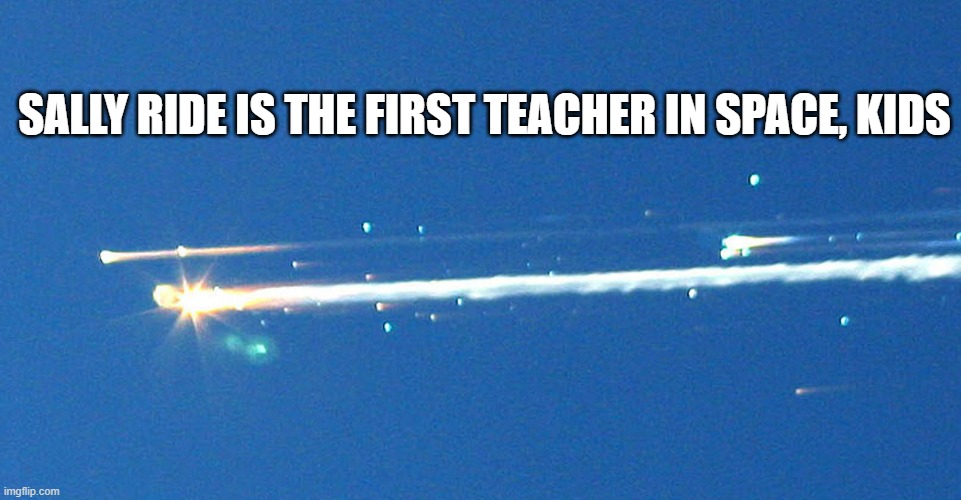 space shuttle Colombia tragedy disaster explosion  | SALLY RIDE IS THE FIRST TEACHER IN SPACE, KIDS | image tagged in space shuttle colombia tragedy disaster explosion | made w/ Imgflip meme maker