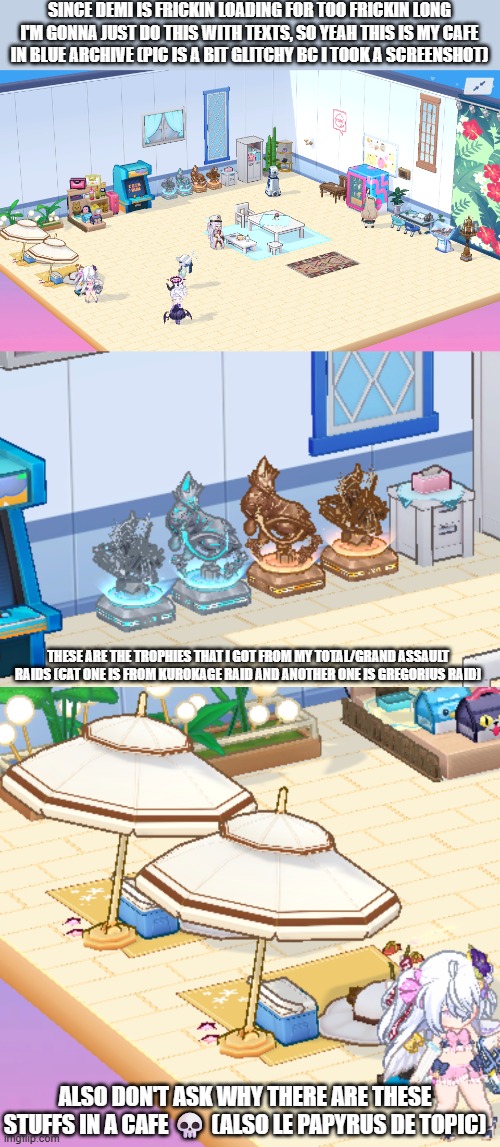 Yaya! | SINCE DEMI IS FRICKIN LOADING FOR TOO FRICKIN LONG I'M GONNA JUST DO THIS WITH TEXTS, SO YEAH THIS IS MY CAFE IN BLUE ARCHIVE (PIC IS A BIT GLITCHY BC I TOOK A SCREENSHOT); THESE ARE THE TROPHIES THAT I GOT FROM MY TOTAL/GRAND ASSAULT RAIDS (CAT ONE IS FROM KUROKAGE RAID AND ANOTHER ONE IS GREGORIUS RAID); ALSO DON'T ASK WHY THERE ARE THESE STUFFS IN A CAFE 💀 (ALSO LE PAPYRUS DE TOPIC) | image tagged in blue archive,le papyrus de topic | made w/ Imgflip meme maker