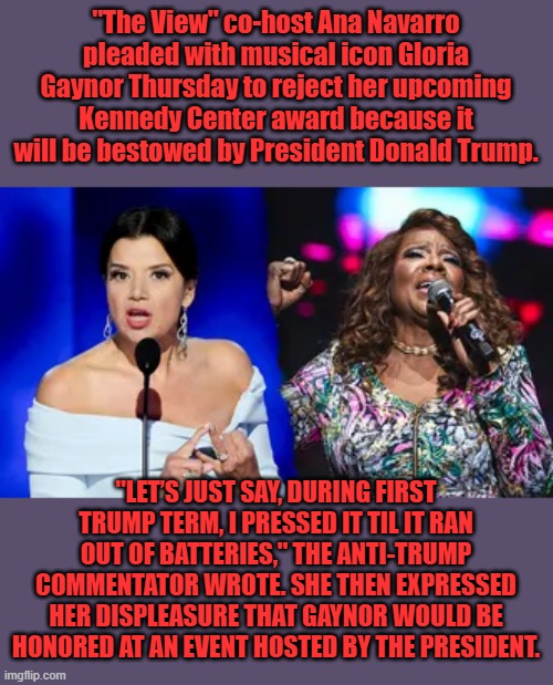 Dems are destroying everyone's life, EVERYTHING IS POLITICS to them. | "The View" co-host Ana Navarro pleaded with musical icon Gloria Gaynor Thursday to reject her upcoming Kennedy Center award because it will be bestowed by President Donald Trump. "LET’S JUST SAY, DURING FIRST TRUMP TERM, I PRESSED IT TIL IT RAN OUT OF BATTERIES," THE ANTI-TRUMP COMMENTATOR WROTE. SHE THEN EXPRESSED HER DISPLEASURE THAT GAYNOR WOULD BE HONORED AT AN EVENT HOSTED BY THE PRESIDENT. | made w/ Imgflip meme maker