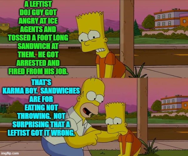 Dear pampered and spoiled leftists.  You eat food, not throw food. | A LEFTIST DOJ GUY GOT ANGRY AT ICE AGENTS AND TOSSED A FOOT LONG SANDWICH AT THEM.  HE GOT ARRESTED AND FIRED FROM HIS JOB. THAT'S KARMA BOY.  SANDWICHES ARE FOR EATING NOT THROWING.  NOT SURPRISING THAT A LEFTIST GOT IT WRONG. | image tagged in homer and bart worst day so far | made w/ Imgflip meme maker