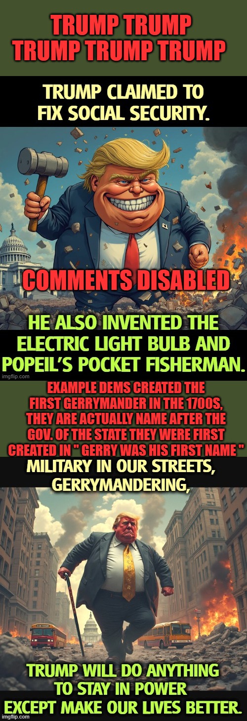 TRUMP TRUMP TRUMP TRUMP TRUMP; COMMENTS DISABLED; EXAMPLE DEMS CREATED THE FIRST GERRYMANDER IN THE 1700S, THEY ARE ACTUALLY NAME AFTER THE GOV. OF THE STATE THEY WERE FIRST CREATED IN " GERRY WAS HIS FIRST NAME " | made w/ Imgflip meme maker