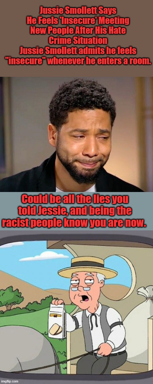 " BLAME WHITEY " Jessies sad. Maybe he should confess his lies & ask for forgiveness | Jussie Smollett Says He Feels 'Insecure' Meeting New People After His Hate Crime Situation
Jussie Smollett admits he feels "insecure" whenever he enters a room. Could be all the lies you told Jessie, and being the racist people know you are now. | image tagged in jussie smollet crying,memes,pepperidge farm remembers | made w/ Imgflip meme maker