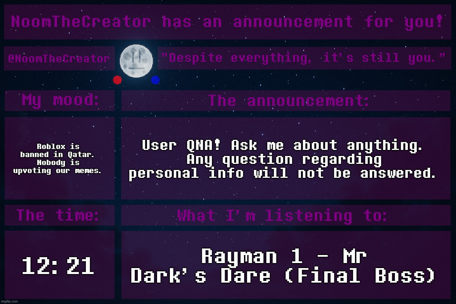 Wubboc and Ultimo also did these, so, uh, yeah! (and Sprout -Wubboc) (yup -Noom)(yep -Ultimo) | Roblox is banned in Qatar. Nobody is upvoting our memes. User QNA! Ask me about anything.
Any question regarding personal info will not be answered. 12:21; Rayman 1 - Mr Dark's Dare (Final Boss) | image tagged in noomthecreator announcement temp | made w/ Imgflip meme maker