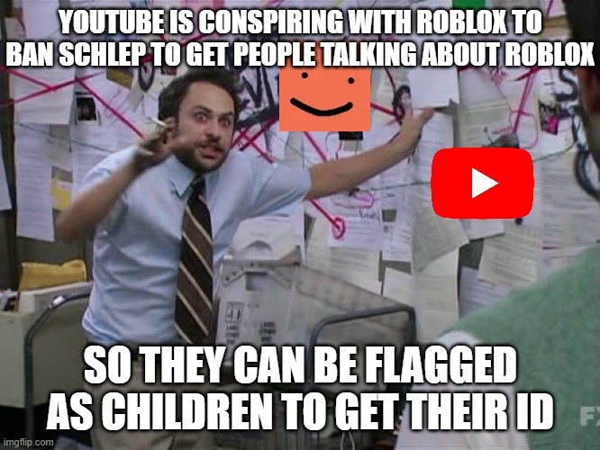 Call me a Conspiracy Theorist, but The Timing is Really Off! | YOUTUBE IS CONSPIRING WITH ROBLOX TO BAN SCHLEP TO GET PEOPLE TALKING ABOUT ROBLOX; SO THEY CAN BE FLAGGED AS CHILDREN TO GET THEIR ID | image tagged in charlie conspiracy always sunny in philidelphia,roblox,conspiracy,youtube | made w/ Imgflip meme maker
