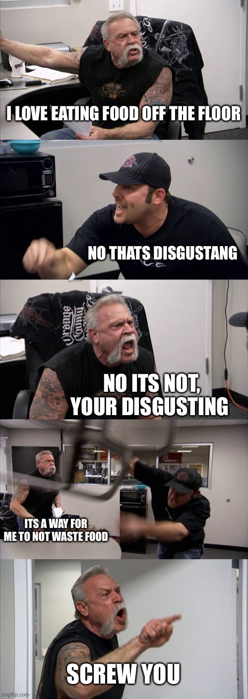 American Chopper Argument Meme | I LOVE EATING FOOD OFF THE FLOOR; NO THATS DISGUSTANG; NO ITS NOT, YOUR DISGUSTING; ITS A WAY FOR ME TO NOT WASTE FOOD; SCREW YOU | image tagged in memes,american chopper argument | made w/ Imgflip meme maker