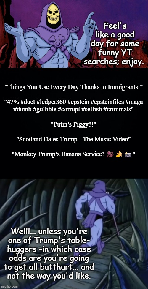 Worst. POTUS. Ever. | Feel's like a good day for some funny YT searches; enjoy. "Things You Use Every Day Thanks to Immigrants!"
 
"47% #duet #ledger360 #epstein #epsteinfiles #maga
#dumb #gullible #corrupt #selfish #criminals"
 
"Putin’s Piggy?!"
 
"Scotland Hates Trump - The Music Video"
 
"Monkey Trump’s Banana Service! 🐒🍌📸"; Welll... unless you're
one of Trump's table-
huggers -in which case
odds are you're going
to get all butthurt... and
not the way you'd like. | image tagged in donald trump the clown,annoying orange,orange is the new slack,a schlockwork orange,oringes,trumprangutan | made w/ Imgflip meme maker