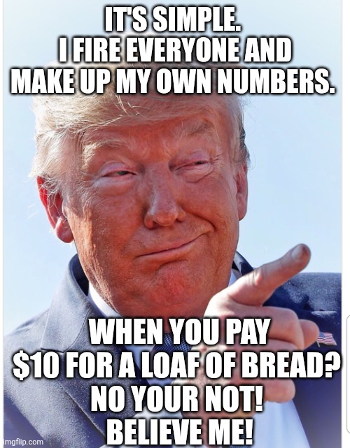 Trump pointing | IT'S SIMPLE. 
I FIRE EVERYONE AND MAKE UP MY OWN NUMBERS. WHEN YOU PAY $10 FOR A LOAF OF BREAD? 
NO YOUR NOT! 
BELIEVE ME! | image tagged in trump pointing | made w/ Imgflip meme maker
