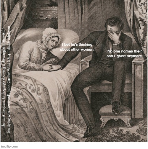 Indeed | No one names their son Egbert anymore. I bet he's thinking
about other women. The Last Request. Lithograph showing a distraught man with his dying wife (reversed), John Caspar Wild (1804 - 1846): minkpen | image tagged in artmemes,etchings,children,jealous,lovers,bed | made w/ Imgflip meme maker