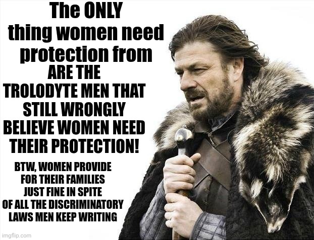 Only The Weakest Of Men Fear Strong Women! | The ONLY thing women need protection from; ARE THE TROLODYTE MEN THAT STILL WRONGLY BELIEVE WOMEN NEED THEIR PROTECTION! BTW, WOMEN PROVIDE FOR THEIR FAMILIES JUST FINE IN SPITE OF ALL THE DISCRIMINATORY LAWS MEN KEEP WRITING | image tagged in memes,brace yourselves x is coming,strong women,independent women,love wins,the great awakening | made w/ Imgflip meme maker