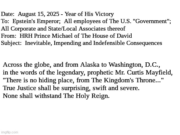 Final Memorandum, SERVED. | Date:  August 15, 2025 - Year of His Victory
To:  Epstein's Emperor;  All employees of The U.S. "Government"; 
All Corporate and State/Local Associates thereof
From:  HRH Prince Michael of The House of David
Subject:  Inevitable, Impending and Indefensible Consequences; Across the globe, and from Alaska to Washington, D.C.,
in the words of the legendary, prophetic Mr. Curtis Mayfield, 
"There is no hiding place, from The Kingdom's Throne..."
True Justice shall be surprising, swift and severe.
None shall withstand The Holy Reign. | image tagged in blank white template | made w/ Imgflip meme maker
