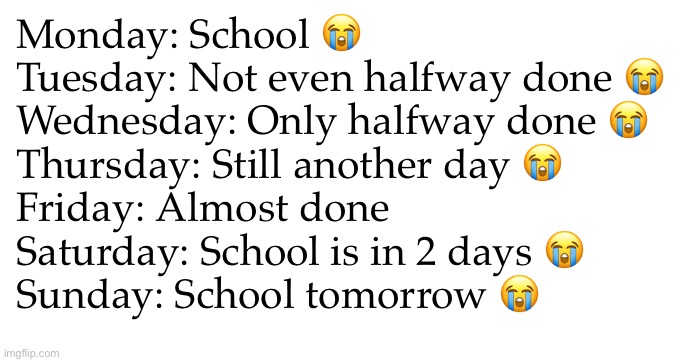 Funny title here | Monday: School 😭
Tuesday: Not even halfway done 😭
Wednesday: Only halfway done 😭
Thursday: Still another day 😭
Friday: Almost done
Saturday: School is in 2 days 😭
Sunday: School tomorrow 😭 | image tagged in school | made w/ Imgflip meme maker