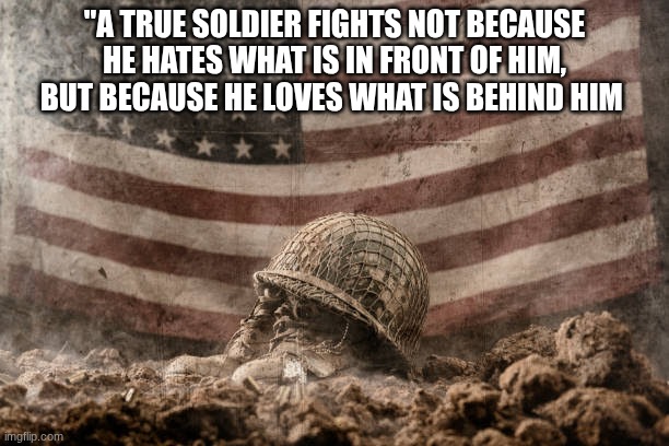 background | "A TRUE SOLDIER FIGHTS NOT BECAUSE HE HATES WHAT IS IN FRONT OF HIM, BUT BECAUSE HE LOVES WHAT IS BEHIND HIM | image tagged in background | made w/ Imgflip meme maker