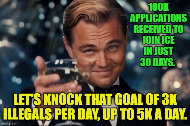 Leonardo Dicaprio Cheers | 100K APPLICATIONS RECEIVED TO JOIN ICE IN JUST 30 DAYS. LET'S KNOCK THAT GOAL OF 3K ILLEGALS PER DAY, UP TO 5K A DAY. | image tagged in memes,leonardo dicaprio cheers | made w/ Imgflip meme maker