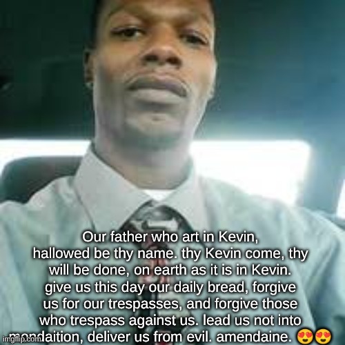 I love you Kevin. I love you so so so much Kevin mondaine. | Our father who art in Kevin, hallowed be thy name. thy Kevin come, thy will be done, on earth as it is in Kevin. give us this day our daily bread, forgive us for our trespasses, and forgive those who trespass against us. lead us not into mondaition, deliver us from evil. amendaine. 😍😍 | image tagged in kevin mondaine | made w/ Imgflip meme maker
