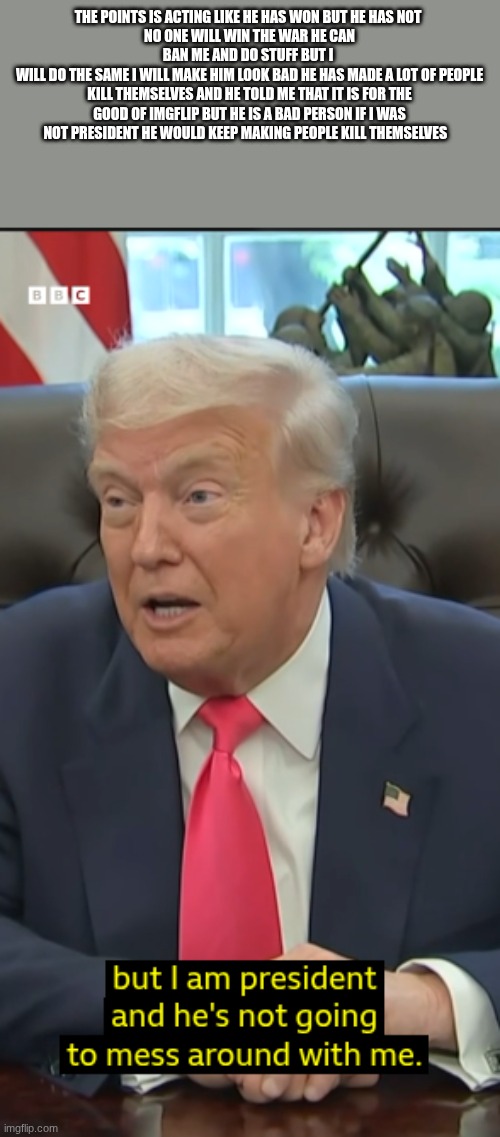THE POINTS IS ACTING LIKE HE HAS WON BUT HE HAS NOT 
NO ONE WILL WIN THE WAR HE CAN BAN ME AND DO STUFF BUT I 
WILL DO THE SAME I WILL MAKE HIM LOOK BAD HE HAS MADE A LOT OF PEOPLE KILL THEMSELVES AND HE TOLD ME THAT IT IS FOR THE GOOD OF IMGFLIP BUT HE IS A BAD PERSON IF I WAS NOT PRESIDENT HE WOULD KEEP MAKING PEOPLE KILL THEMSELVES | made w/ Imgflip meme maker