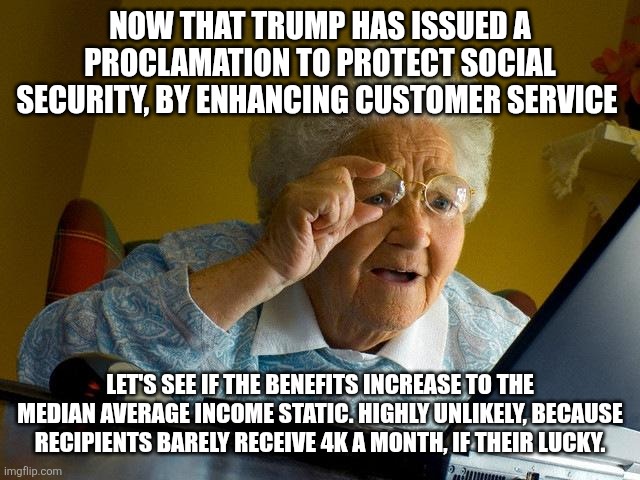 Grandma Finds The Internet Meme | NOW THAT TRUMP HAS ISSUED A PROCLAMATION TO PROTECT SOCIAL SECURITY, BY ENHANCING CUSTOMER SERVICE; LET'S SEE IF THE BENEFITS INCREASE TO THE MEDIAN AVERAGE INCOME STATIC. HIGHLY UNLIKELY, BECAUSE RECIPIENTS BARELY RECEIVE 4K A MONTH, IF THEIR LUCKY. | image tagged in memes,grandma finds the internet | made w/ Imgflip meme maker