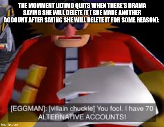 Sans in topic also this reminds me of ultimo | THE MOMMENT ULTIMO QUITS WHEN THERE'S DRAMA SAYING SHE WILL DELETE IT ( SHE MADE ANOTHER ACCOUNT AFTER SAYING SHE WILL DELETE IT FOR SOME REASON): | image tagged in eggman alternative accounts | made w/ Imgflip meme maker