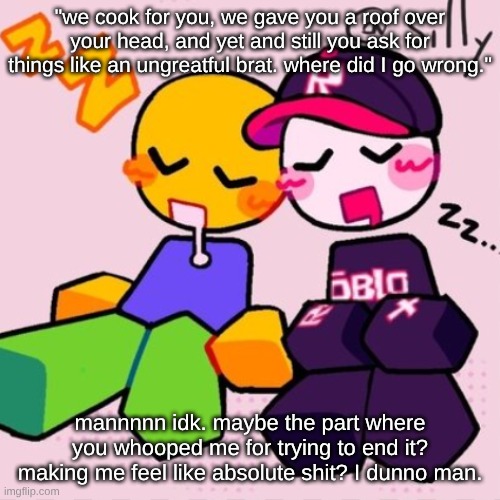 I don't know where else to put this. ignore the temp btw, shitty internet wont let me change it. | "we cook for you, we gave you a roof over your head, and yet and still you ask for things like an ungreatful brat. where did I go wrong."; mannnnn idk. maybe the part where you whooped me for trying to end it? making me feel like absolute shit? I dunno man. | image tagged in gayass noob temp | made w/ Imgflip meme maker