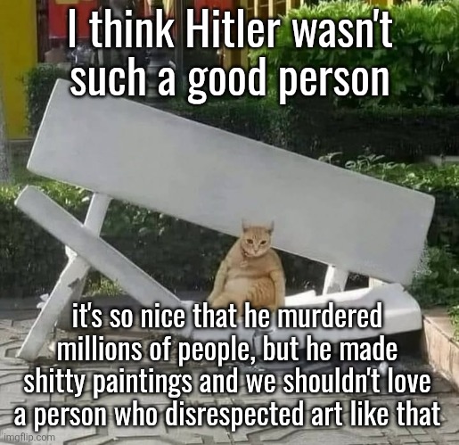 cat on broken bench | I think Hitler wasn't
such a good person; it's so nice that he murdered millions of people, but he made shitty paintings and we shouldn't love a person who disrespected art like that | image tagged in cat on broken bench | made w/ Imgflip meme maker