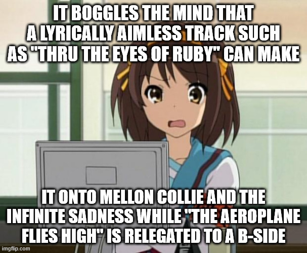 Haruhi Internet disturbed | IT BOGGLES THE MIND THAT A LYRICALLY AIMLESS TRACK SUCH AS "THRU THE EYES OF RUBY" CAN MAKE; IT ONTO MELLON COLLIE AND THE INFINITE SADNESS WHILE "THE AEROPLANE FLIES HIGH" IS RELEGATED TO A B-SIDE | image tagged in haruhi internet disturbed | made w/ Imgflip meme maker