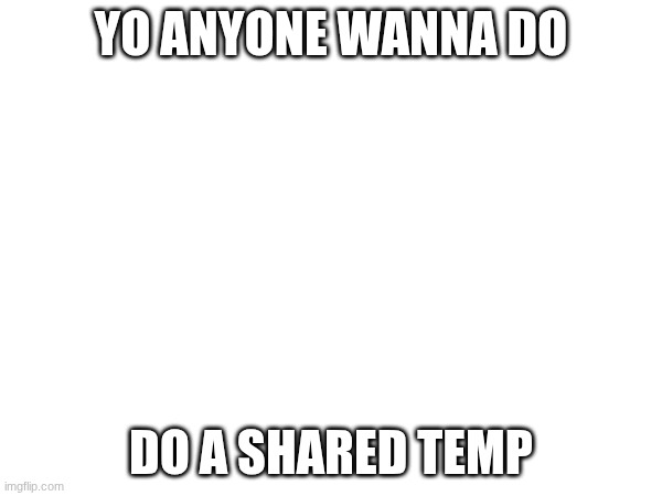 YO ANYONE WANNA DO; DO A SHARED TEMP | image tagged in e | made w/ Imgflip meme maker