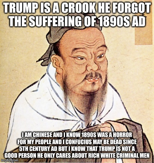 Confucius Says | TRUMP IS A CROOK HE FORGOT THE SUFFERING OF 1890S AD; I AM CHINESE AND I KNOW 1890S WAS A HORROR FOR MY PEOPLE AND I CONFUCIUS MAY BE DEAD SINCE 5TH CENTURY AD BUT I KNOW THAT TRUMP IS NOT A GOOD PERSON HE ONLY CARES ABOUT RICH WHITE CRIMINAL MEN | image tagged in confucius says | made w/ Imgflip meme maker
