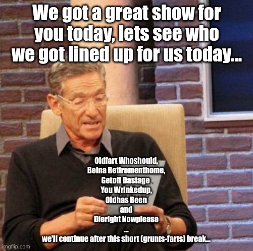 If he was doing this today | We got a great show for you today, lets see who we got lined up for us today... Oldfart Whoshould,
Beina Retirementhome,
Getoff Dastage 
You Wrinkedup,
Oldhas Been
and
Dieright Nowplease
...
we'll continue after this short (grunts-farts) break... | image tagged in memes,maury lie detector | made w/ Imgflip meme maker