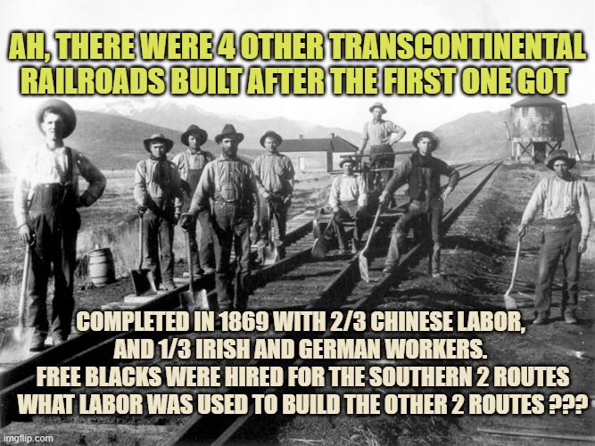Railroad workers | AH, THERE WERE 4 OTHER TRANSCONTINENTAL RAILROADS BUILT AFTER THE FIRST ONE GOT COMPLETED IN 1869 WITH 2/3 CHINESE LABOR, 
AND 1/3 IRISH AND | image tagged in railroad workers | made w/ Imgflip meme maker