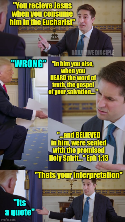 Christian debate | "You recieve Jesus when you consume him in the Eucharist"; DAILY DIVE DISCIPLE; "WRONG"; "In him you also, 
when you HEARD the word of truth, the gospel of your salvation...."; "...and BELIEVED in him, were sealed with the promised Holy Spirit…" Eph 1:13; "Thats your interpretation"; "Its a quote" | image tagged in trump meme,christian,christianity | made w/ Imgflip meme maker