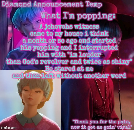 Can't believe I forgot to tell yall this | A jehovahs witness came to my house i think a month or so ago and started his yapping and I interrupted him with "im louder than God's revolver and twice as shiny"
He stared at me and then left without another word | image tagged in diamond's baby saja temp | made w/ Imgflip meme maker