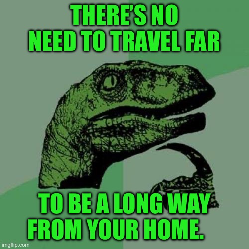 Philosoraptor | THERE’S NO NEED TO TRAVEL FAR; TO BE A LONG WAY FROM YOUR HOME. | image tagged in memes,philosoraptor | made w/ Imgflip meme maker