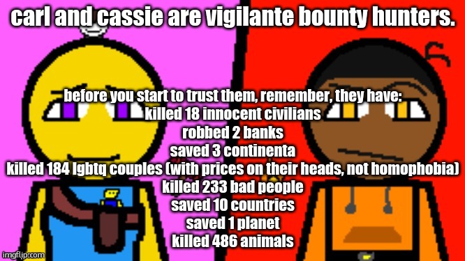 Carl and Cassie (full image) | before you start to trust them, remember, they have:
killed 18 innocent civilians
robbed 2 banks
saved 3 continenta
killed 184 lgbtq couples (with prices on their heads, not homophobia)
killed 233 bad people
saved 10 countries
saved 1 planet
killed 486 animals; carl and cassie are vigilante bounty hunters. | image tagged in carl and cassie full image | made w/ Imgflip meme maker