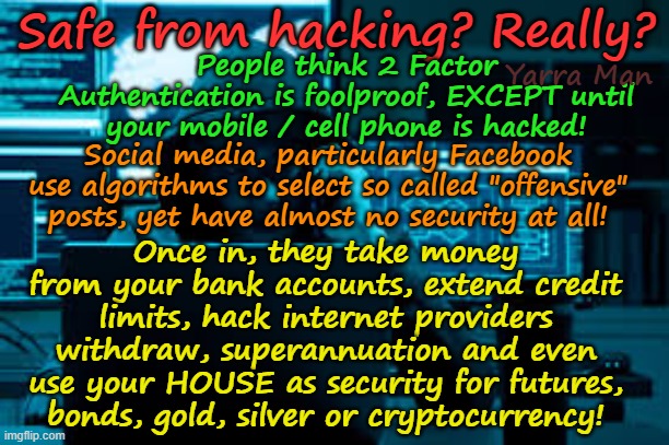 Safe from hacking? Got 2 Factor authentication? First class security? REALLY? | Safe from hacking? Really? People think 2 Factor Authentication is foolproof, EXCEPT until your mobile / cell phone is hacked! Yarra Man; Social media, particularly Facebook use algorithms to select so called "offensive" posts, yet have almost no security at all! Once in, they take money from your bank accounts, extend credit limits, hack internet providers withdraw, superannuation and even use your HOUSE as security for futures, bonds, gold, silver or cryptocurrency! | image tagged in banks,superannuation,telco mobile cell phones,social media facebook,internet security,cybersecurity | made w/ Imgflip meme maker